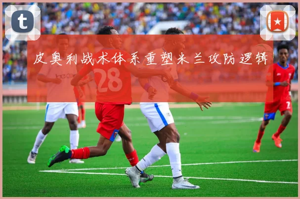 皮奥利战术体系重塑米兰攻防逻辑