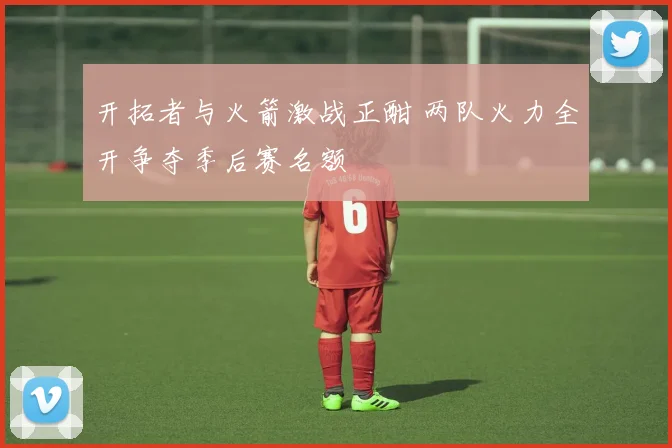 开拓者与火箭激战正酣 两队火力全开争夺季后赛名额