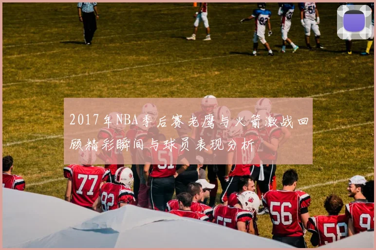 2017年NBA季后赛老鹰与火箭激战回顾精彩瞬间与球员表现分析