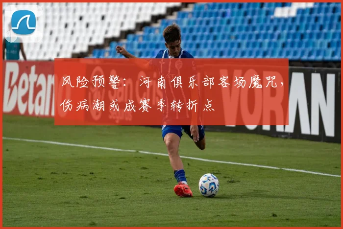 风险预警：河南俱乐部客场魔咒，伤病潮或成赛季转折点