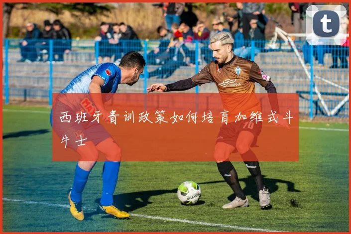 西班牙青训政策如何培育加维式斗牛士